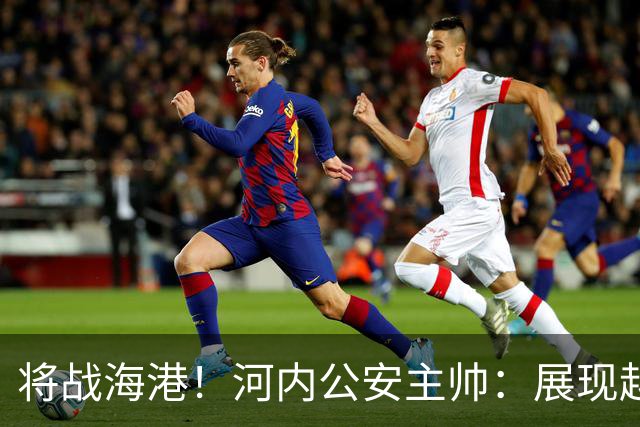 将战海港！河内公安主帅：展现越南足球风采，力争拿到亚冠首分