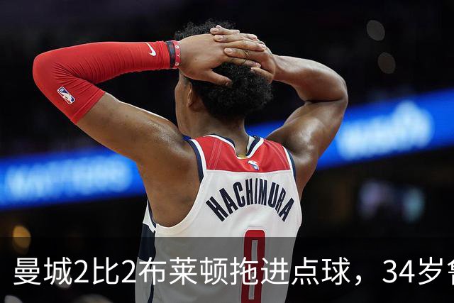 曼城2比2布莱顿拖进点球，34岁鲁利两次扑点，350万新援大爆发