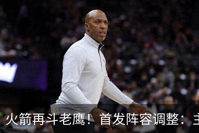 火箭再斗老鹰！首发阵容调整：主控火线复出，谢泼德重回2阵，5虎重新集结