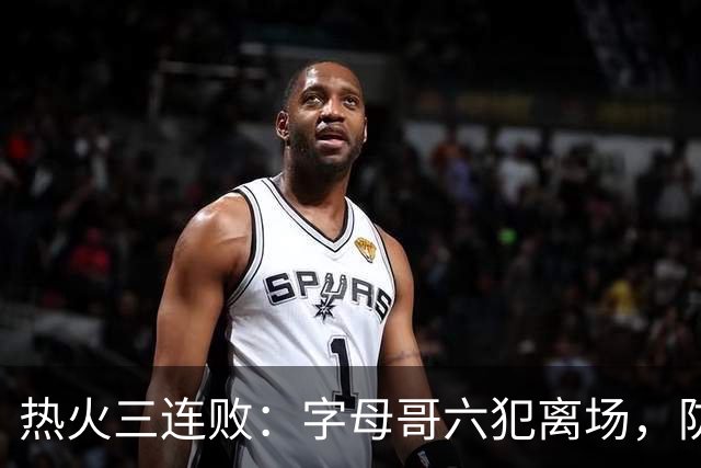 热火三连败：字母哥六犯离场，防守失灵争冠进入倒计时