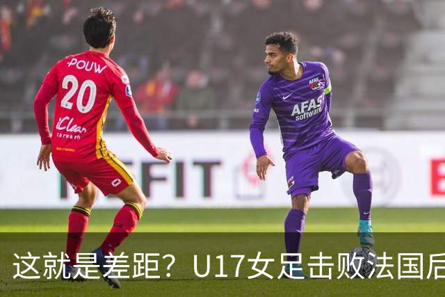 这就是差距？U17女足击败法国后法媒一针见血点出法国队输球原因