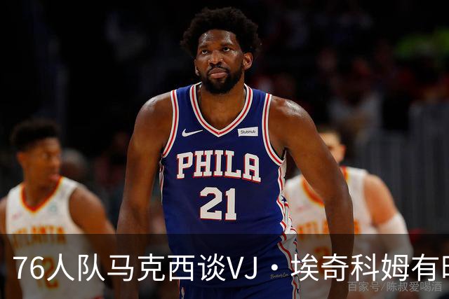 76人队马克西谈VJ·埃奇科姆有时让他恼火的事情：我会对他生气
